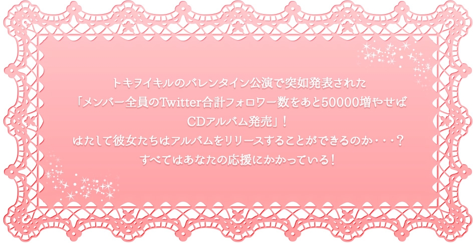 トキヲイキルのバレンタイン公演で突如発表された「メンバー全員のTwitter合計フォロワー数をあと50000増やせばCDアルバム発売」！はたして彼女たちはアルバムをリリースすることができるのか・・・？すべてはあなたの応援にかかっている！