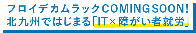 フロイデカムラックCOMING SOON! 北九州ではじまる「IT×障がい者就労」