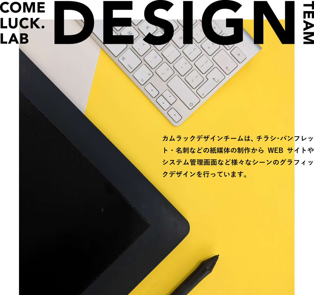 COMELUCK.LAB DESIGN TEAM カムラックデザインチームは、チラシ・パンフレット・名刺などの紙媒体の制作からWEBサイトやシステム管理画面など様々なシーンのグラフィックデザインを行っています。